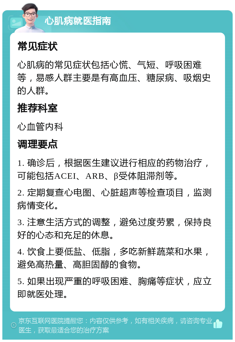 心肌病就医指南 常见症状 心肌病的常见症状包括心慌、气短、呼吸困难等，易感人群主要是有高血压、糖尿病、吸烟史的人群。 推荐科室 心血管内科 调理要点 1. 确诊后，根据医生建议进行相应的药物治疗，可能包括ACEI、ARB、β受体阻滞剂等。 2. 定期复查心电图、心脏超声等检查项目，监测病情变化。 3. 注意生活方式的调整，避免过度劳累，保持良好的心态和充足的休息。 4. 饮食上要低盐、低脂，多吃新鲜蔬菜和水果，避免高热量、高胆固醇的食物。 5. 如果出现严重的呼吸困难、胸痛等症状，应立即就医处理。