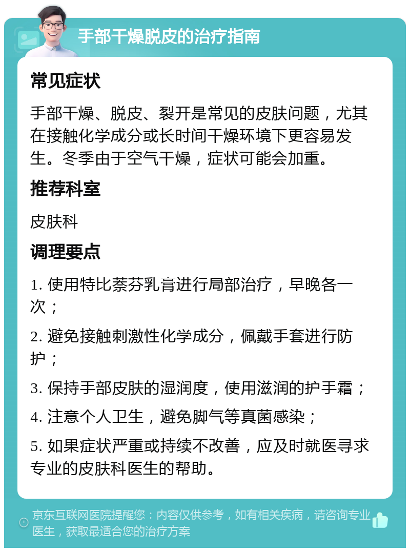 手部干燥脱皮的治疗指南 常见症状 手部干燥、脱皮、裂开是常见的皮肤问题，尤其在接触化学成分或长时间干燥环境下更容易发生。冬季由于空气干燥，症状可能会加重。 推荐科室 皮肤科 调理要点 1. 使用特比萘芬乳膏进行局部治疗，早晚各一次； 2. 避免接触刺激性化学成分，佩戴手套进行防护； 3. 保持手部皮肤的湿润度，使用滋润的护手霜； 4. 注意个人卫生，避免脚气等真菌感染； 5. 如果症状严重或持续不改善，应及时就医寻求专业的皮肤科医生的帮助。