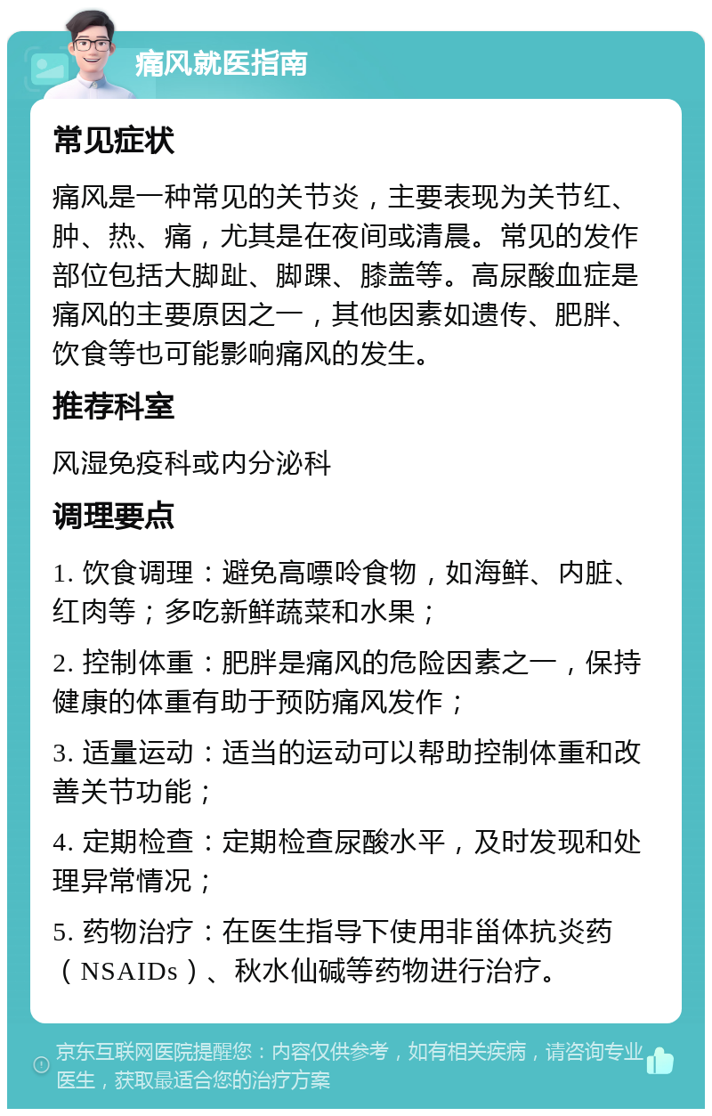 痛风就医指南 常见症状 痛风是一种常见的关节炎，主要表现为关节红、肿、热、痛，尤其是在夜间或清晨。常见的发作部位包括大脚趾、脚踝、膝盖等。高尿酸血症是痛风的主要原因之一，其他因素如遗传、肥胖、饮食等也可能影响痛风的发生。 推荐科室 风湿免疫科或内分泌科 调理要点 1. 饮食调理：避免高嘌呤食物，如海鲜、内脏、红肉等；多吃新鲜蔬菜和水果； 2. 控制体重：肥胖是痛风的危险因素之一，保持健康的体重有助于预防痛风发作； 3. 适量运动：适当的运动可以帮助控制体重和改善关节功能； 4. 定期检查：定期检查尿酸水平，及时发现和处理异常情况； 5. 药物治疗：在医生指导下使用非甾体抗炎药（NSAIDs）、秋水仙碱等药物进行治疗。