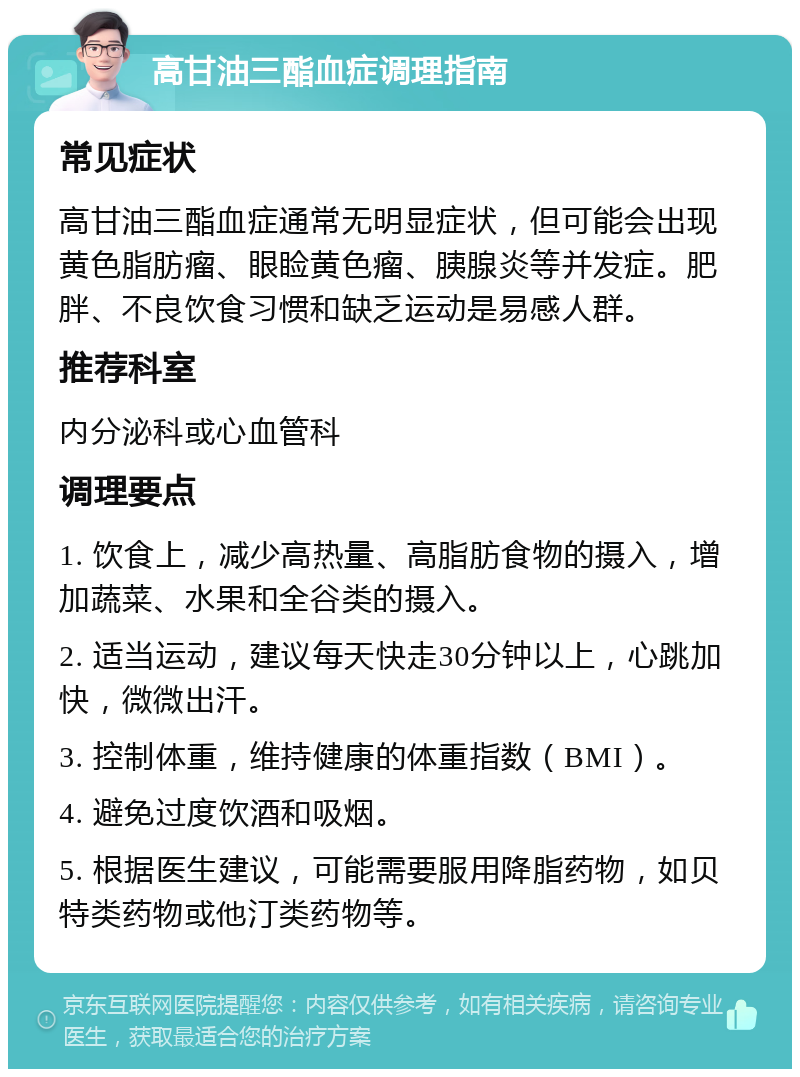 高甘油三酯血症调理指南 常见症状 高甘油三酯血症通常无明显症状，但可能会出现黄色脂肪瘤、眼睑黄色瘤、胰腺炎等并发症。肥胖、不良饮食习惯和缺乏运动是易感人群。 推荐科室 内分泌科或心血管科 调理要点 1. 饮食上，减少高热量、高脂肪食物的摄入，增加蔬菜、水果和全谷类的摄入。 2. 适当运动，建议每天快走30分钟以上，心跳加快，微微出汗。 3. 控制体重，维持健康的体重指数（BMI）。 4. 避免过度饮酒和吸烟。 5. 根据医生建议，可能需要服用降脂药物，如贝特类药物或他汀类药物等。