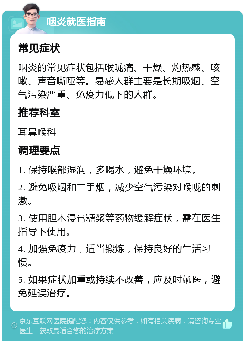 咽炎就医指南 常见症状 咽炎的常见症状包括喉咙痛、干燥、灼热感、咳嗽、声音嘶哑等。易感人群主要是长期吸烟、空气污染严重、免疫力低下的人群。 推荐科室 耳鼻喉科 调理要点 1. 保持喉部湿润，多喝水，避免干燥环境。 2. 避免吸烟和二手烟，减少空气污染对喉咙的刺激。 3. 使用胆木浸膏糖浆等药物缓解症状，需在医生指导下使用。 4. 加强免疫力，适当锻炼，保持良好的生活习惯。 5. 如果症状加重或持续不改善，应及时就医，避免延误治疗。