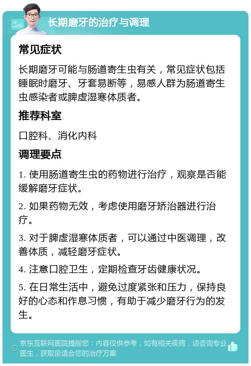 长期磨牙的治疗与调理 常见症状 长期磨牙可能与肠道寄生虫有关，常见症状包括睡眠时磨牙、牙套易断等，易感人群为肠道寄生虫感染者或脾虚湿寒体质者。 推荐科室 口腔科、消化内科 调理要点 1. 使用肠道寄生虫的药物进行治疗，观察是否能缓解磨牙症状。 2. 如果药物无效，考虑使用磨牙矫治器进行治疗。 3. 对于脾虚湿寒体质者，可以通过中医调理，改善体质，减轻磨牙症状。 4. 注意口腔卫生，定期检查牙齿健康状况。 5. 在日常生活中，避免过度紧张和压力，保持良好的心态和作息习惯，有助于减少磨牙行为的发生。