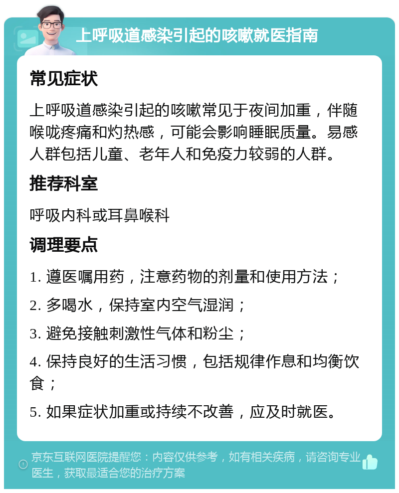 上呼吸道感染引起的咳嗽就医指南 常见症状 上呼吸道感染引起的咳嗽常见于夜间加重，伴随喉咙疼痛和灼热感，可能会影响睡眠质量。易感人群包括儿童、老年人和免疫力较弱的人群。 推荐科室 呼吸内科或耳鼻喉科 调理要点 1. 遵医嘱用药，注意药物的剂量和使用方法； 2. 多喝水，保持室内空气湿润； 3. 避免接触刺激性气体和粉尘； 4. 保持良好的生活习惯，包括规律作息和均衡饮食； 5. 如果症状加重或持续不改善，应及时就医。