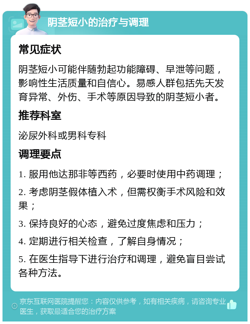 阴茎短小的治疗与调理 常见症状 阴茎短小可能伴随勃起功能障碍、早泄等问题，影响性生活质量和自信心。易感人群包括先天发育异常、外伤、手术等原因导致的阴茎短小者。 推荐科室 泌尿外科或男科专科 调理要点 1. 服用他达那非等西药，必要时使用中药调理； 2. 考虑阴茎假体植入术，但需权衡手术风险和效果； 3. 保持良好的心态，避免过度焦虑和压力； 4. 定期进行相关检查，了解自身情况； 5. 在医生指导下进行治疗和调理，避免盲目尝试各种方法。