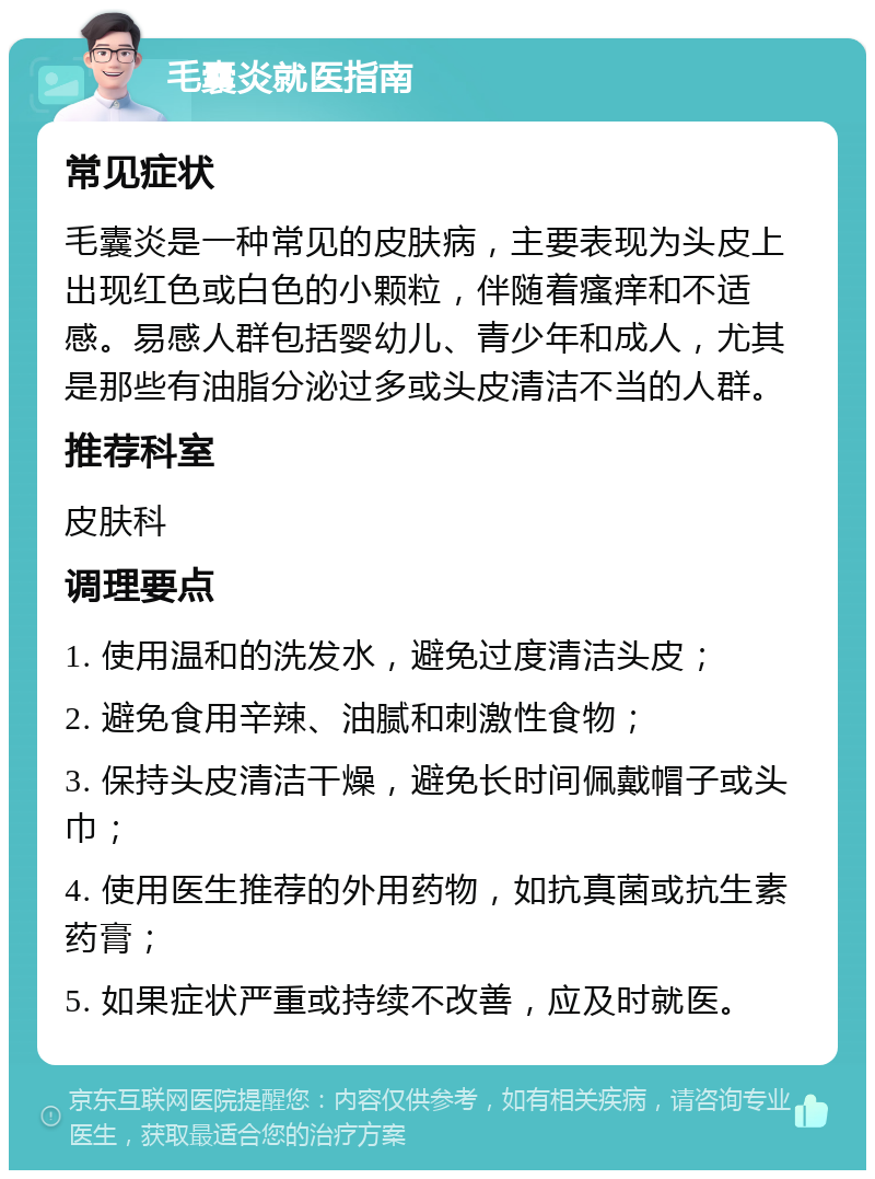 毛囊炎就医指南 常见症状 毛囊炎是一种常见的皮肤病，主要表现为头皮上出现红色或白色的小颗粒，伴随着瘙痒和不适感。易感人群包括婴幼儿、青少年和成人，尤其是那些有油脂分泌过多或头皮清洁不当的人群。 推荐科室 皮肤科 调理要点 1. 使用温和的洗发水，避免过度清洁头皮； 2. 避免食用辛辣、油腻和刺激性食物； 3. 保持头皮清洁干燥，避免长时间佩戴帽子或头巾； 4. 使用医生推荐的外用药物，如抗真菌或抗生素药膏； 5. 如果症状严重或持续不改善，应及时就医。