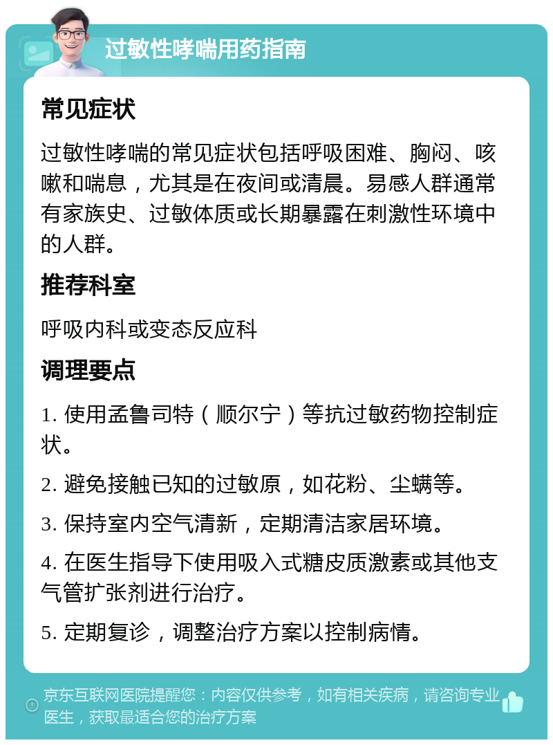 过敏性哮喘用药指南 常见症状 过敏性哮喘的常见症状包括呼吸困难、胸闷、咳嗽和喘息，尤其是在夜间或清晨。易感人群通常有家族史、过敏体质或长期暴露在刺激性环境中的人群。 推荐科室 呼吸内科或变态反应科 调理要点 1. 使用孟鲁司特（顺尔宁）等抗过敏药物控制症状。 2. 避免接触已知的过敏原，如花粉、尘螨等。 3. 保持室内空气清新，定期清洁家居环境。 4. 在医生指导下使用吸入式糖皮质激素或其他支气管扩张剂进行治疗。 5. 定期复诊，调整治疗方案以控制病情。