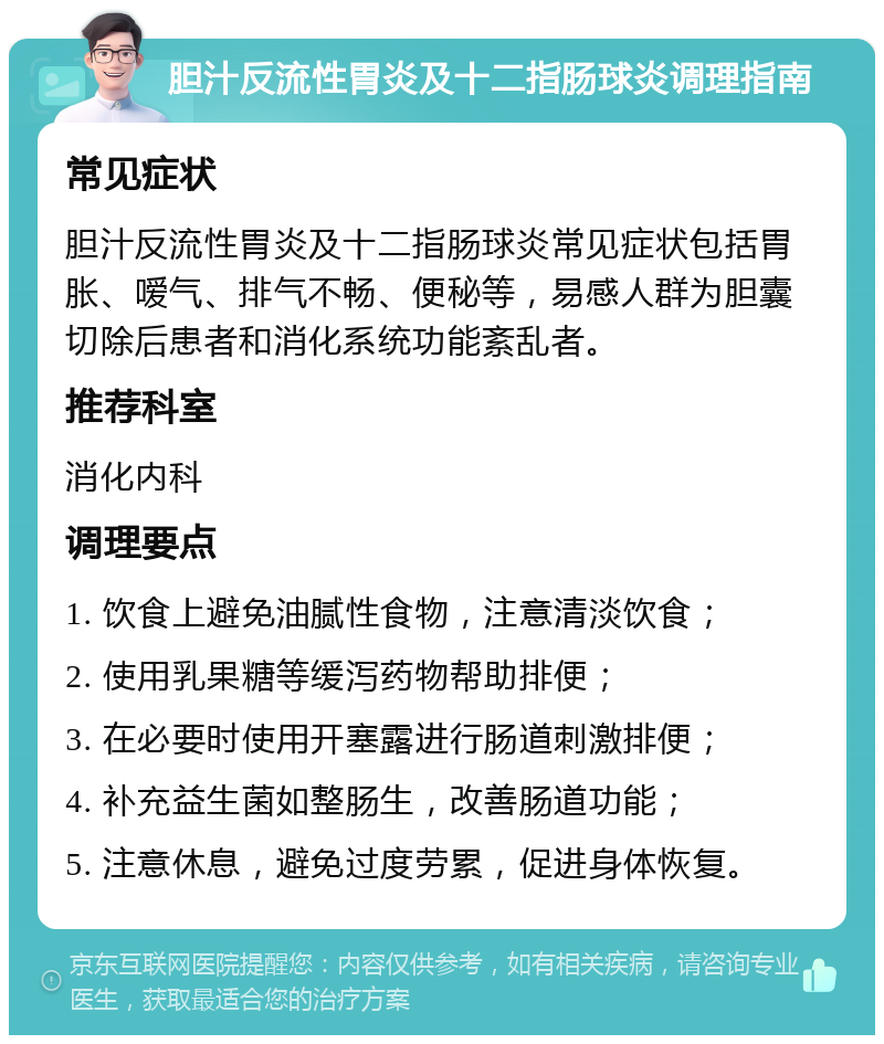 胆汁反流性胃炎及十二指肠球炎调理指南 常见症状 胆汁反流性胃炎及十二指肠球炎常见症状包括胃胀、嗳气、排气不畅、便秘等，易感人群为胆囊切除后患者和消化系统功能紊乱者。 推荐科室 消化内科 调理要点 1. 饮食上避免油腻性食物，注意清淡饮食； 2. 使用乳果糖等缓泻药物帮助排便； 3. 在必要时使用开塞露进行肠道刺激排便； 4. 补充益生菌如整肠生，改善肠道功能； 5. 注意休息，避免过度劳累，促进身体恢复。