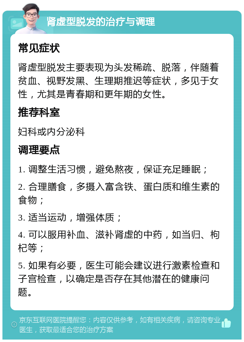 肾虚型脱发的治疗与调理 常见症状 肾虚型脱发主要表现为头发稀疏、脱落，伴随着贫血、视野发黑、生理期推迟等症状，多见于女性，尤其是青春期和更年期的女性。 推荐科室 妇科或内分泌科 调理要点 1. 调整生活习惯，避免熬夜，保证充足睡眠； 2. 合理膳食，多摄入富含铁、蛋白质和维生素的食物； 3. 适当运动，增强体质； 4. 可以服用补血、滋补肾虚的中药，如当归、枸杞等； 5. 如果有必要，医生可能会建议进行激素检查和子宫检查，以确定是否存在其他潜在的健康问题。