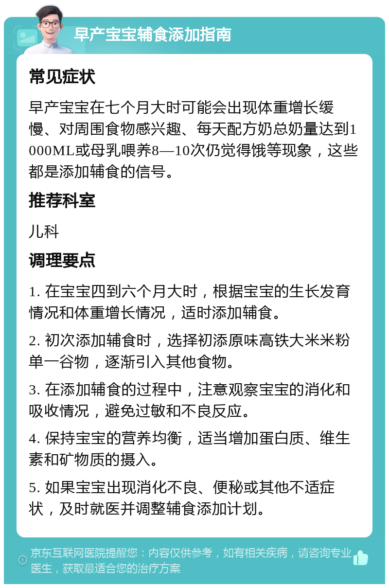 早产宝宝辅食添加指南 常见症状 早产宝宝在七个月大时可能会出现体重增长缓慢、对周围食物感兴趣、每天配方奶总奶量达到1000ML或母乳喂养8—10次仍觉得饿等现象，这些都是添加辅食的信号。 推荐科室 儿科 调理要点 1. 在宝宝四到六个月大时，根据宝宝的生长发育情况和体重增长情况，适时添加辅食。 2. 初次添加辅食时，选择初添原味高铁大米米粉单一谷物，逐渐引入其他食物。 3. 在添加辅食的过程中，注意观察宝宝的消化和吸收情况，避免过敏和不良反应。 4. 保持宝宝的营养均衡，适当增加蛋白质、维生素和矿物质的摄入。 5. 如果宝宝出现消化不良、便秘或其他不适症状，及时就医并调整辅食添加计划。