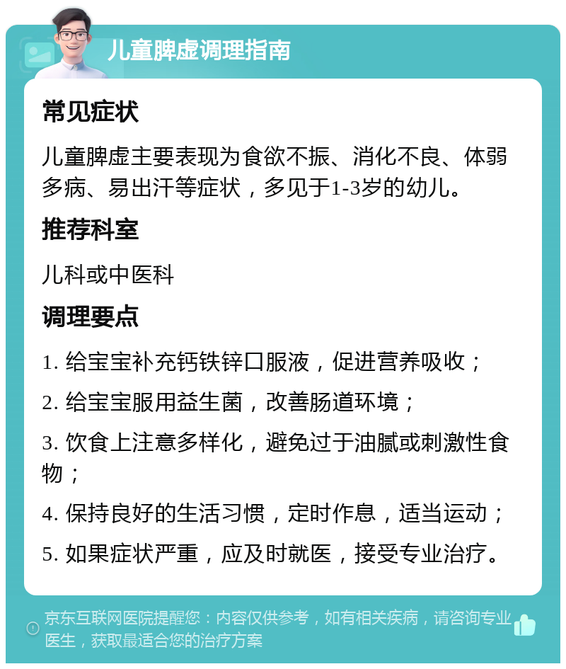 儿童脾虚调理指南 常见症状 儿童脾虚主要表现为食欲不振、消化不良、体弱多病、易出汗等症状，多见于1-3岁的幼儿。 推荐科室 儿科或中医科 调理要点 1. 给宝宝补充钙铁锌口服液，促进营养吸收； 2. 给宝宝服用益生菌，改善肠道环境； 3. 饮食上注意多样化，避免过于油腻或刺激性食物； 4. 保持良好的生活习惯，定时作息，适当运动； 5. 如果症状严重，应及时就医，接受专业治疗。