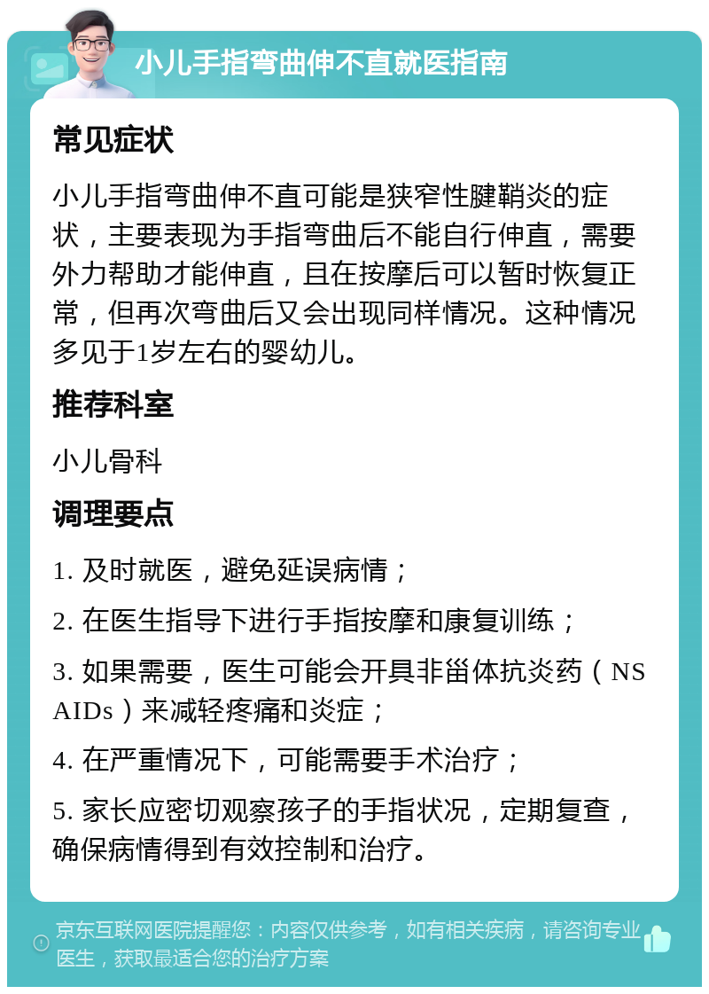 小儿手指弯曲伸不直就医指南 常见症状 小儿手指弯曲伸不直可能是狭窄性腱鞘炎的症状，主要表现为手指弯曲后不能自行伸直，需要外力帮助才能伸直，且在按摩后可以暂时恢复正常，但再次弯曲后又会出现同样情况。这种情况多见于1岁左右的婴幼儿。 推荐科室 小儿骨科 调理要点 1. 及时就医，避免延误病情； 2. 在医生指导下进行手指按摩和康复训练； 3. 如果需要，医生可能会开具非甾体抗炎药（NSAIDs）来减轻疼痛和炎症； 4. 在严重情况下，可能需要手术治疗； 5. 家长应密切观察孩子的手指状况，定期复查，确保病情得到有效控制和治疗。