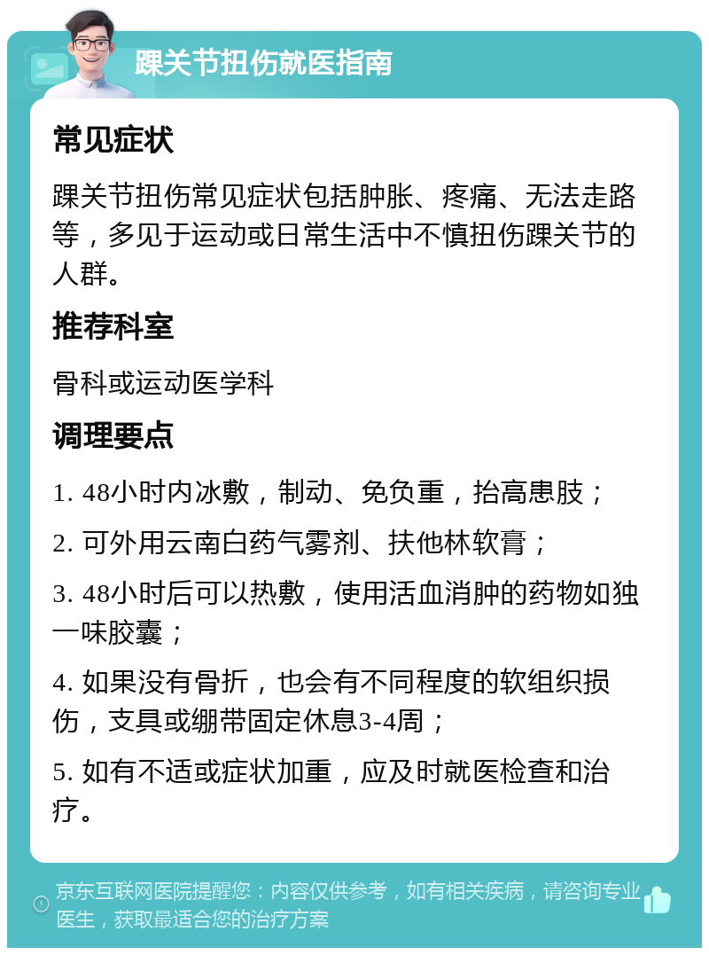 踝关节扭伤就医指南 常见症状 踝关节扭伤常见症状包括肿胀、疼痛、无法走路等，多见于运动或日常生活中不慎扭伤踝关节的人群。 推荐科室 骨科或运动医学科 调理要点 1. 48小时内冰敷，制动、免负重，抬高患肢； 2. 可外用云南白药气雾剂、扶他林软膏； 3. 48小时后可以热敷，使用活血消肿的药物如独一味胶囊； 4. 如果没有骨折，也会有不同程度的软组织损伤，支具或绷带固定休息3-4周； 5. 如有不适或症状加重，应及时就医检查和治疗。