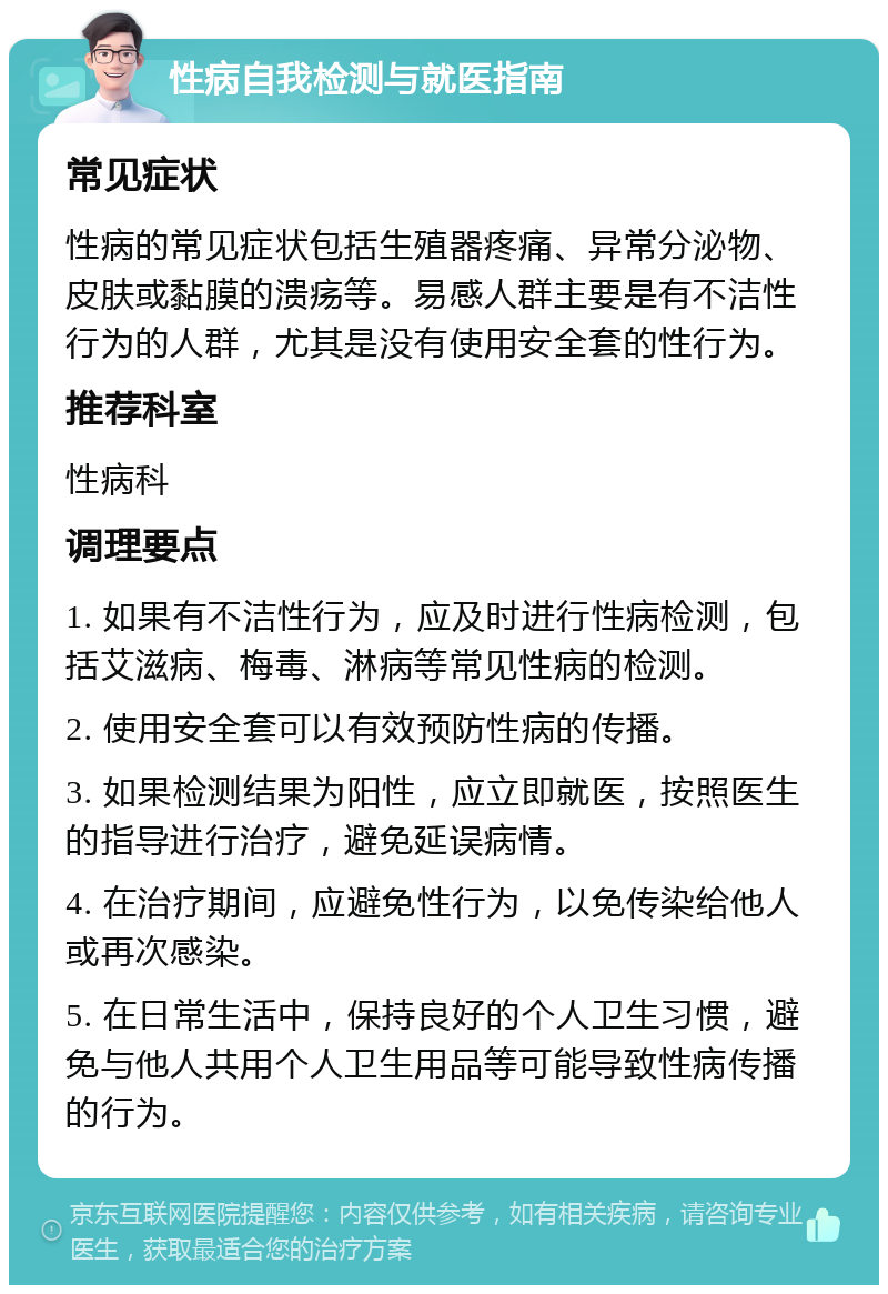 性病自我检测与就医指南 常见症状 性病的常见症状包括生殖器疼痛、异常分泌物、皮肤或黏膜的溃疡等。易感人群主要是有不洁性行为的人群，尤其是没有使用安全套的性行为。 推荐科室 性病科 调理要点 1. 如果有不洁性行为，应及时进行性病检测，包括艾滋病、梅毒、淋病等常见性病的检测。 2. 使用安全套可以有效预防性病的传播。 3. 如果检测结果为阳性，应立即就医，按照医生的指导进行治疗，避免延误病情。 4. 在治疗期间，应避免性行为，以免传染给他人或再次感染。 5. 在日常生活中，保持良好的个人卫生习惯，避免与他人共用个人卫生用品等可能导致性病传播的行为。