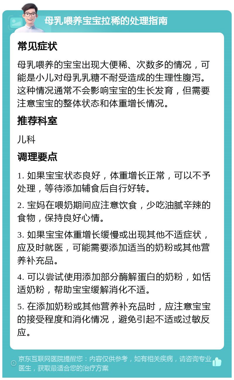 母乳喂养宝宝拉稀的处理指南 常见症状 母乳喂养的宝宝出现大便稀、次数多的情况，可能是小儿对母乳乳糖不耐受造成的生理性腹泻。这种情况通常不会影响宝宝的生长发育，但需要注意宝宝的整体状态和体重增长情况。 推荐科室 儿科 调理要点 1. 如果宝宝状态良好，体重增长正常，可以不予处理，等待添加辅食后自行好转。 2. 宝妈在喂奶期间应注意饮食，少吃油腻辛辣的食物，保持良好心情。 3. 如果宝宝体重增长缓慢或出现其他不适症状，应及时就医，可能需要添加适当的奶粉或其他营养补充品。 4. 可以尝试使用添加部分酶解蛋白的奶粉，如恬适奶粉，帮助宝宝缓解消化不适。 5. 在添加奶粉或其他营养补充品时，应注意宝宝的接受程度和消化情况，避免引起不适或过敏反应。