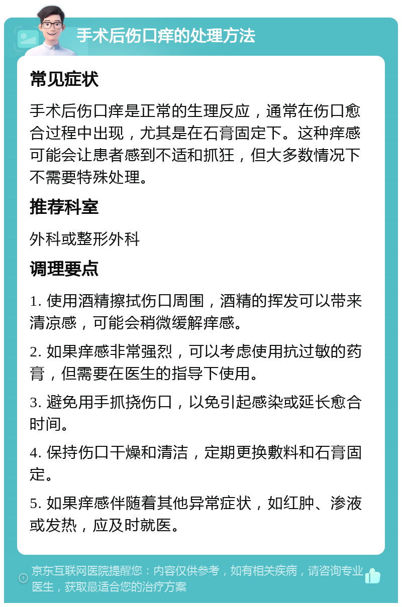 手术后伤口痒的处理方法 常见症状 手术后伤口痒是正常的生理反应，通常在伤口愈合过程中出现，尤其是在石膏固定下。这种痒感可能会让患者感到不适和抓狂，但大多数情况下不需要特殊处理。 推荐科室 外科或整形外科 调理要点 1. 使用酒精擦拭伤口周围，酒精的挥发可以带来清凉感，可能会稍微缓解痒感。 2. 如果痒感非常强烈，可以考虑使用抗过敏的药膏，但需要在医生的指导下使用。 3. 避免用手抓挠伤口，以免引起感染或延长愈合时间。 4. 保持伤口干燥和清洁，定期更换敷料和石膏固定。 5. 如果痒感伴随着其他异常症状，如红肿、渗液或发热，应及时就医。