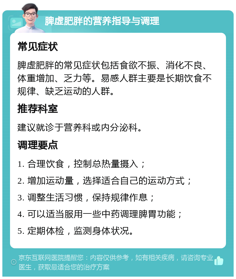 脾虚肥胖的营养指导与调理 常见症状 脾虚肥胖的常见症状包括食欲不振、消化不良、体重增加、乏力等。易感人群主要是长期饮食不规律、缺乏运动的人群。 推荐科室 建议就诊于营养科或内分泌科。 调理要点 1. 合理饮食，控制总热量摄入； 2. 增加运动量，选择适合自己的运动方式； 3. 调整生活习惯，保持规律作息； 4. 可以适当服用一些中药调理脾胃功能； 5. 定期体检，监测身体状况。