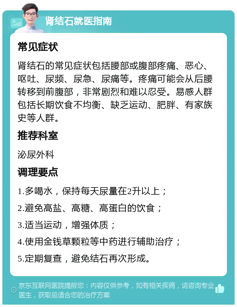 肾结石就医指南 常见症状 肾结石的常见症状包括腰部或腹部疼痛、恶心、呕吐、尿频、尿急、尿痛等。疼痛可能会从后腰转移到前腹部，非常剧烈和难以忍受。易感人群包括长期饮食不均衡、缺乏运动、肥胖、有家族史等人群。 推荐科室 泌尿外科 调理要点 1.多喝水，保持每天尿量在2升以上； 2.避免高盐、高糖、高蛋白的饮食； 3.适当运动，增强体质； 4.使用金钱草颗粒等中药进行辅助治疗； 5.定期复查，避免结石再次形成。