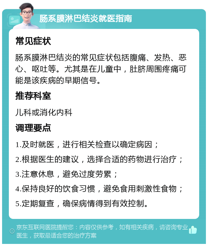 肠系膜淋巴结炎就医指南 常见症状 肠系膜淋巴结炎的常见症状包括腹痛、发热、恶心、呕吐等。尤其是在儿童中，肚脐周围疼痛可能是该疾病的早期信号。 推荐科室 儿科或消化内科 调理要点 1.及时就医，进行相关检查以确定病因； 2.根据医生的建议，选择合适的药物进行治疗； 3.注意休息，避免过度劳累； 4.保持良好的饮食习惯，避免食用刺激性食物； 5.定期复查，确保病情得到有效控制。