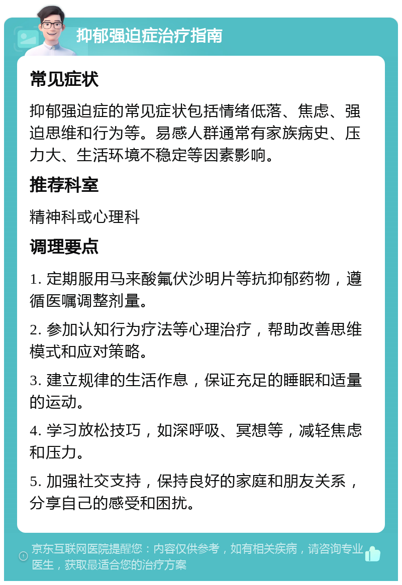 抑郁强迫症治疗指南 常见症状 抑郁强迫症的常见症状包括情绪低落、焦虑、强迫思维和行为等。易感人群通常有家族病史、压力大、生活环境不稳定等因素影响。 推荐科室 精神科或心理科 调理要点 1. 定期服用马来酸氟伏沙明片等抗抑郁药物，遵循医嘱调整剂量。 2. 参加认知行为疗法等心理治疗，帮助改善思维模式和应对策略。 3. 建立规律的生活作息，保证充足的睡眠和适量的运动。 4. 学习放松技巧，如深呼吸、冥想等，减轻焦虑和压力。 5. 加强社交支持，保持良好的家庭和朋友关系，分享自己的感受和困扰。