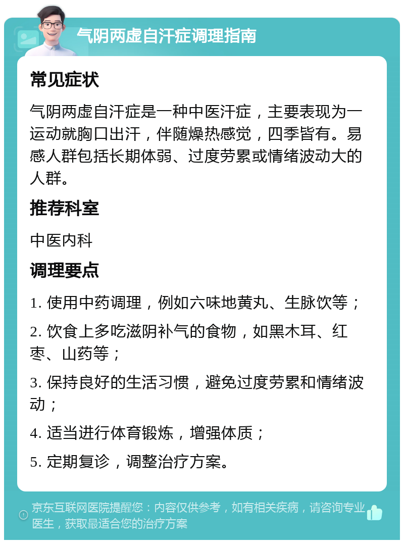 气阴两虚自汗症调理指南 常见症状 气阴两虚自汗症是一种中医汗症，主要表现为一运动就胸口出汗，伴随燥热感觉，四季皆有。易感人群包括长期体弱、过度劳累或情绪波动大的人群。 推荐科室 中医内科 调理要点 1. 使用中药调理，例如六味地黄丸、生脉饮等； 2. 饮食上多吃滋阴补气的食物，如黑木耳、红枣、山药等； 3. 保持良好的生活习惯，避免过度劳累和情绪波动； 4. 适当进行体育锻炼，增强体质； 5. 定期复诊，调整治疗方案。