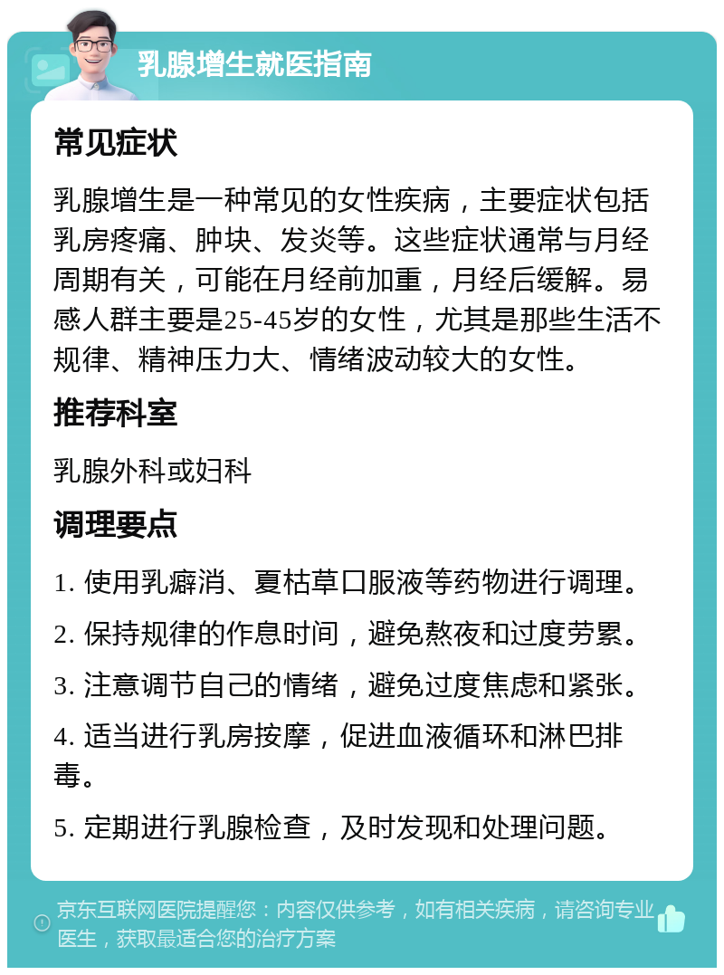 乳腺增生就医指南 常见症状 乳腺增生是一种常见的女性疾病，主要症状包括乳房疼痛、肿块、发炎等。这些症状通常与月经周期有关，可能在月经前加重，月经后缓解。易感人群主要是25-45岁的女性，尤其是那些生活不规律、精神压力大、情绪波动较大的女性。 推荐科室 乳腺外科或妇科 调理要点 1. 使用乳癖消、夏枯草口服液等药物进行调理。 2. 保持规律的作息时间，避免熬夜和过度劳累。 3. 注意调节自己的情绪，避免过度焦虑和紧张。 4. 适当进行乳房按摩，促进血液循环和淋巴排毒。 5. 定期进行乳腺检查，及时发现和处理问题。