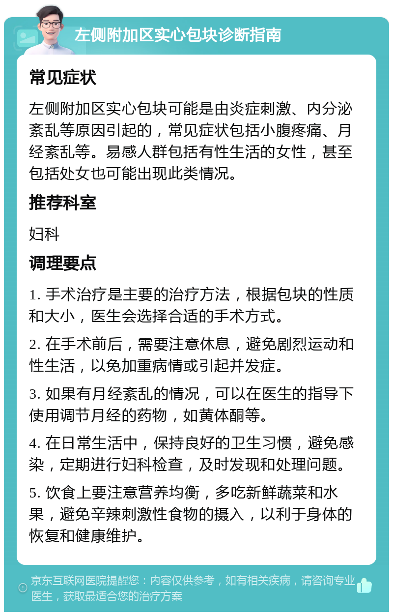 左侧附加区实心包块诊断指南 常见症状 左侧附加区实心包块可能是由炎症刺激、内分泌紊乱等原因引起的，常见症状包括小腹疼痛、月经紊乱等。易感人群包括有性生活的女性，甚至包括处女也可能出现此类情况。 推荐科室 妇科 调理要点 1. 手术治疗是主要的治疗方法，根据包块的性质和大小，医生会选择合适的手术方式。 2. 在手术前后，需要注意休息，避免剧烈运动和性生活，以免加重病情或引起并发症。 3. 如果有月经紊乱的情况，可以在医生的指导下使用调节月经的药物，如黄体酮等。 4. 在日常生活中，保持良好的卫生习惯，避免感染，定期进行妇科检查，及时发现和处理问题。 5. 饮食上要注意营养均衡，多吃新鲜蔬菜和水果，避免辛辣刺激性食物的摄入，以利于身体的恢复和健康维护。