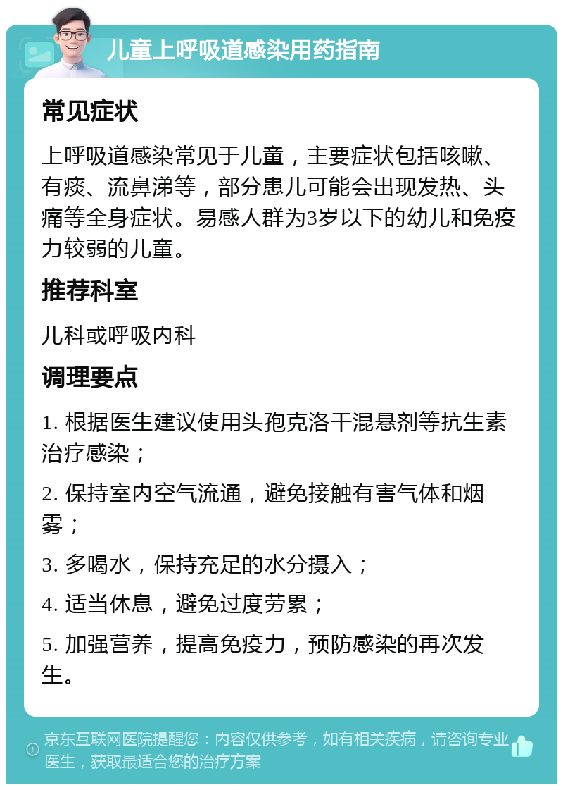 儿童上呼吸道感染用药指南 常见症状 上呼吸道感染常见于儿童，主要症状包括咳嗽、有痰、流鼻涕等，部分患儿可能会出现发热、头痛等全身症状。易感人群为3岁以下的幼儿和免疫力较弱的儿童。 推荐科室 儿科或呼吸内科 调理要点 1. 根据医生建议使用头孢克洛干混悬剂等抗生素治疗感染； 2. 保持室内空气流通，避免接触有害气体和烟雾； 3. 多喝水，保持充足的水分摄入； 4. 适当休息，避免过度劳累； 5. 加强营养，提高免疫力，预防感染的再次发生。