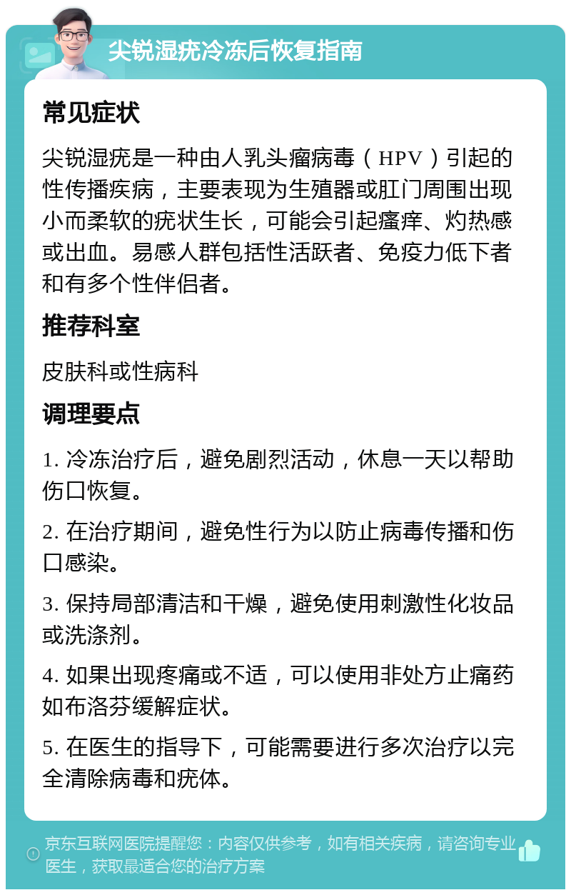 尖锐湿疣冷冻后恢复指南 常见症状 尖锐湿疣是一种由人乳头瘤病毒（HPV）引起的性传播疾病，主要表现为生殖器或肛门周围出现小而柔软的疣状生长，可能会引起瘙痒、灼热感或出血。易感人群包括性活跃者、免疫力低下者和有多个性伴侣者。 推荐科室 皮肤科或性病科 调理要点 1. 冷冻治疗后，避免剧烈活动，休息一天以帮助伤口恢复。 2. 在治疗期间，避免性行为以防止病毒传播和伤口感染。 3. 保持局部清洁和干燥，避免使用刺激性化妆品或洗涤剂。 4. 如果出现疼痛或不适，可以使用非处方止痛药如布洛芬缓解症状。 5. 在医生的指导下，可能需要进行多次治疗以完全清除病毒和疣体。