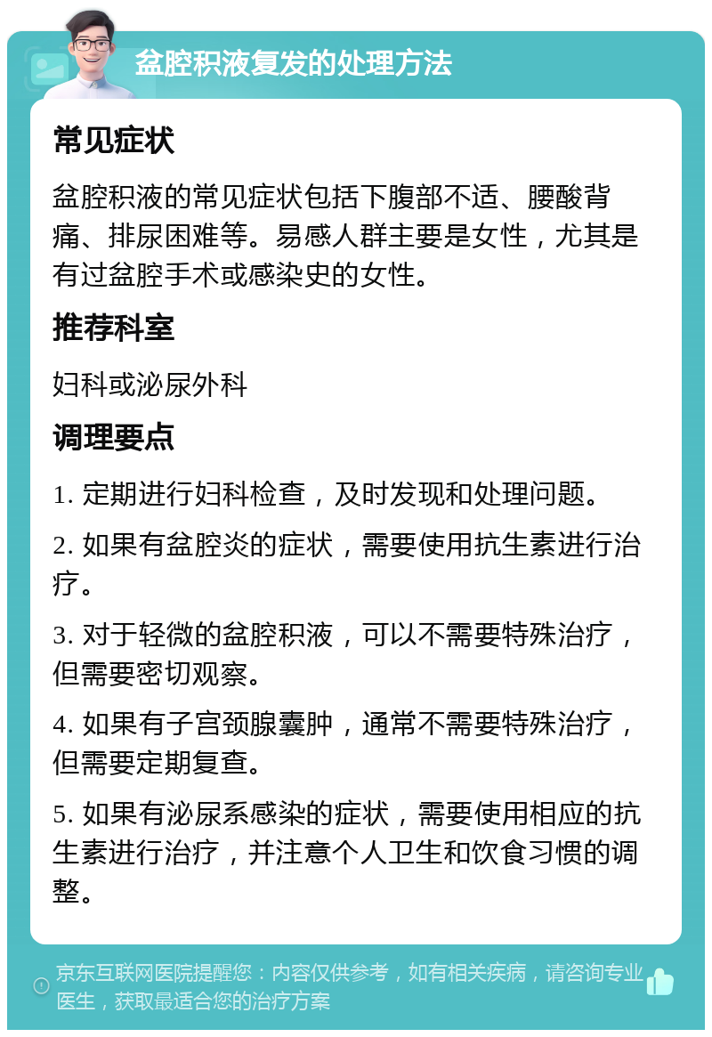 盆腔积液复发的处理方法 常见症状 盆腔积液的常见症状包括下腹部不适、腰酸背痛、排尿困难等。易感人群主要是女性，尤其是有过盆腔手术或感染史的女性。 推荐科室 妇科或泌尿外科 调理要点 1. 定期进行妇科检查，及时发现和处理问题。 2. 如果有盆腔炎的症状，需要使用抗生素进行治疗。 3. 对于轻微的盆腔积液，可以不需要特殊治疗，但需要密切观察。 4. 如果有子宫颈腺囊肿，通常不需要特殊治疗，但需要定期复查。 5. 如果有泌尿系感染的症状，需要使用相应的抗生素进行治疗，并注意个人卫生和饮食习惯的调整。