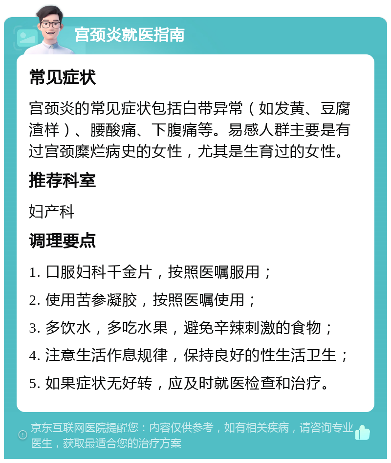 宫颈炎就医指南 常见症状 宫颈炎的常见症状包括白带异常（如发黄、豆腐渣样）、腰酸痛、下腹痛等。易感人群主要是有过宫颈糜烂病史的女性，尤其是生育过的女性。 推荐科室 妇产科 调理要点 1. 口服妇科千金片，按照医嘱服用； 2. 使用苦参凝胶，按照医嘱使用； 3. 多饮水，多吃水果，避免辛辣刺激的食物； 4. 注意生活作息规律，保持良好的性生活卫生； 5. 如果症状无好转，应及时就医检查和治疗。