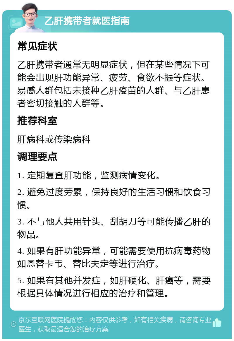 乙肝携带者就医指南 常见症状 乙肝携带者通常无明显症状，但在某些情况下可能会出现肝功能异常、疲劳、食欲不振等症状。易感人群包括未接种乙肝疫苗的人群、与乙肝患者密切接触的人群等。 推荐科室 肝病科或传染病科 调理要点 1. 定期复查肝功能，监测病情变化。 2. 避免过度劳累，保持良好的生活习惯和饮食习惯。 3. 不与他人共用针头、刮胡刀等可能传播乙肝的物品。 4. 如果有肝功能异常，可能需要使用抗病毒药物如恩替卡韦、替比夫定等进行治疗。 5. 如果有其他并发症，如肝硬化、肝癌等，需要根据具体情况进行相应的治疗和管理。