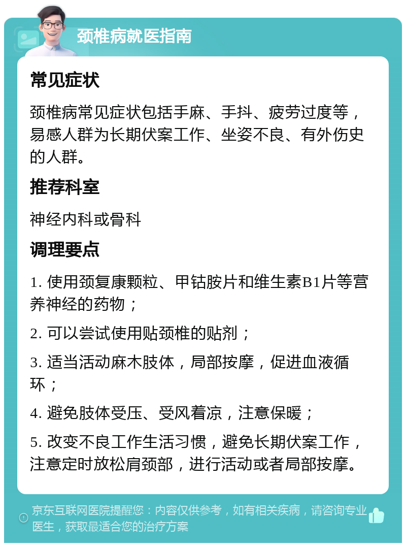 颈椎病就医指南 常见症状 颈椎病常见症状包括手麻、手抖、疲劳过度等，易感人群为长期伏案工作、坐姿不良、有外伤史的人群。 推荐科室 神经内科或骨科 调理要点 1. 使用颈复康颗粒、甲钴胺片和维生素B1片等营养神经的药物； 2. 可以尝试使用贴颈椎的贴剂； 3. 适当活动麻木肢体，局部按摩，促进血液循环； 4. 避免肢体受压、受风着凉，注意保暖； 5. 改变不良工作生活习惯，避免长期伏案工作，注意定时放松肩颈部，进行活动或者局部按摩。