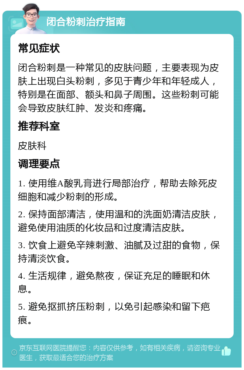 闭合粉刺治疗指南 常见症状 闭合粉刺是一种常见的皮肤问题，主要表现为皮肤上出现白头粉刺，多见于青少年和年轻成人，特别是在面部、额头和鼻子周围。这些粉刺可能会导致皮肤红肿、发炎和疼痛。 推荐科室 皮肤科 调理要点 1. 使用维A酸乳膏进行局部治疗，帮助去除死皮细胞和减少粉刺的形成。 2. 保持面部清洁，使用温和的洗面奶清洁皮肤，避免使用油质的化妆品和过度清洁皮肤。 3. 饮食上避免辛辣刺激、油腻及过甜的食物，保持清淡饮食。 4. 生活规律，避免熬夜，保证充足的睡眠和休息。 5. 避免抠抓挤压粉刺，以免引起感染和留下疤痕。