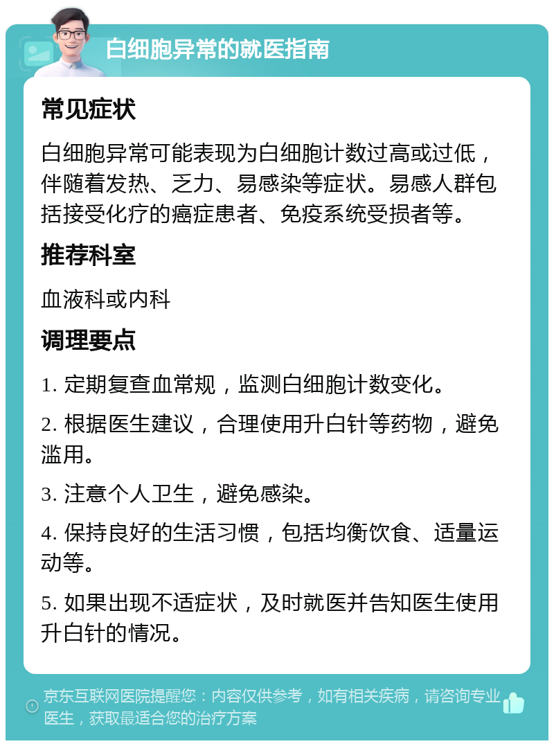 白细胞异常的就医指南 常见症状 白细胞异常可能表现为白细胞计数过高或过低，伴随着发热、乏力、易感染等症状。易感人群包括接受化疗的癌症患者、免疫系统受损者等。 推荐科室 血液科或内科 调理要点 1. 定期复查血常规，监测白细胞计数变化。 2. 根据医生建议，合理使用升白针等药物，避免滥用。 3. 注意个人卫生，避免感染。 4. 保持良好的生活习惯，包括均衡饮食、适量运动等。 5. 如果出现不适症状，及时就医并告知医生使用升白针的情况。