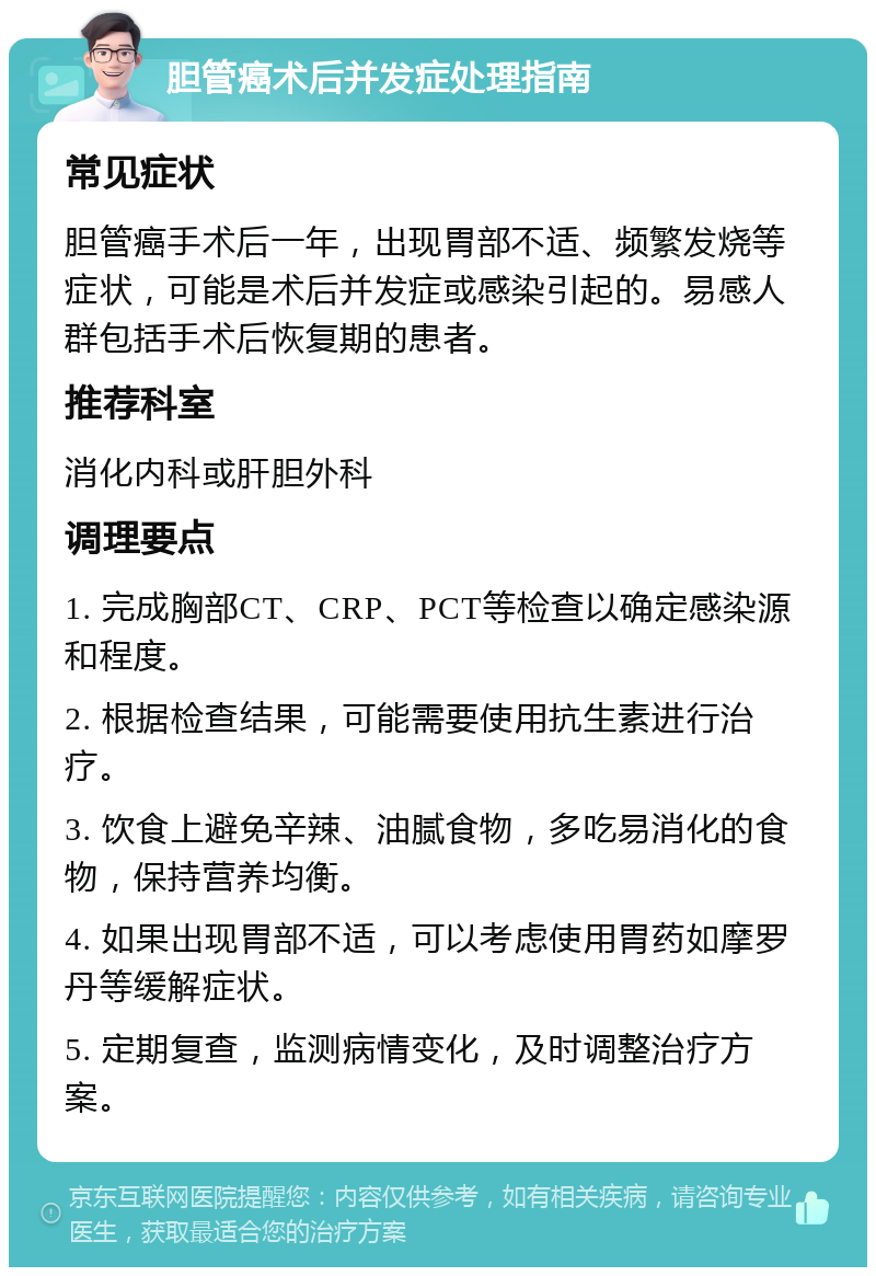 胆管癌术后并发症处理指南 常见症状 胆管癌手术后一年，出现胃部不适、频繁发烧等症状，可能是术后并发症或感染引起的。易感人群包括手术后恢复期的患者。 推荐科室 消化内科或肝胆外科 调理要点 1. 完成胸部CT、CRP、PCT等检查以确定感染源和程度。 2. 根据检查结果，可能需要使用抗生素进行治疗。 3. 饮食上避免辛辣、油腻食物，多吃易消化的食物，保持营养均衡。 4. 如果出现胃部不适，可以考虑使用胃药如摩罗丹等缓解症状。 5. 定期复查，监测病情变化，及时调整治疗方案。