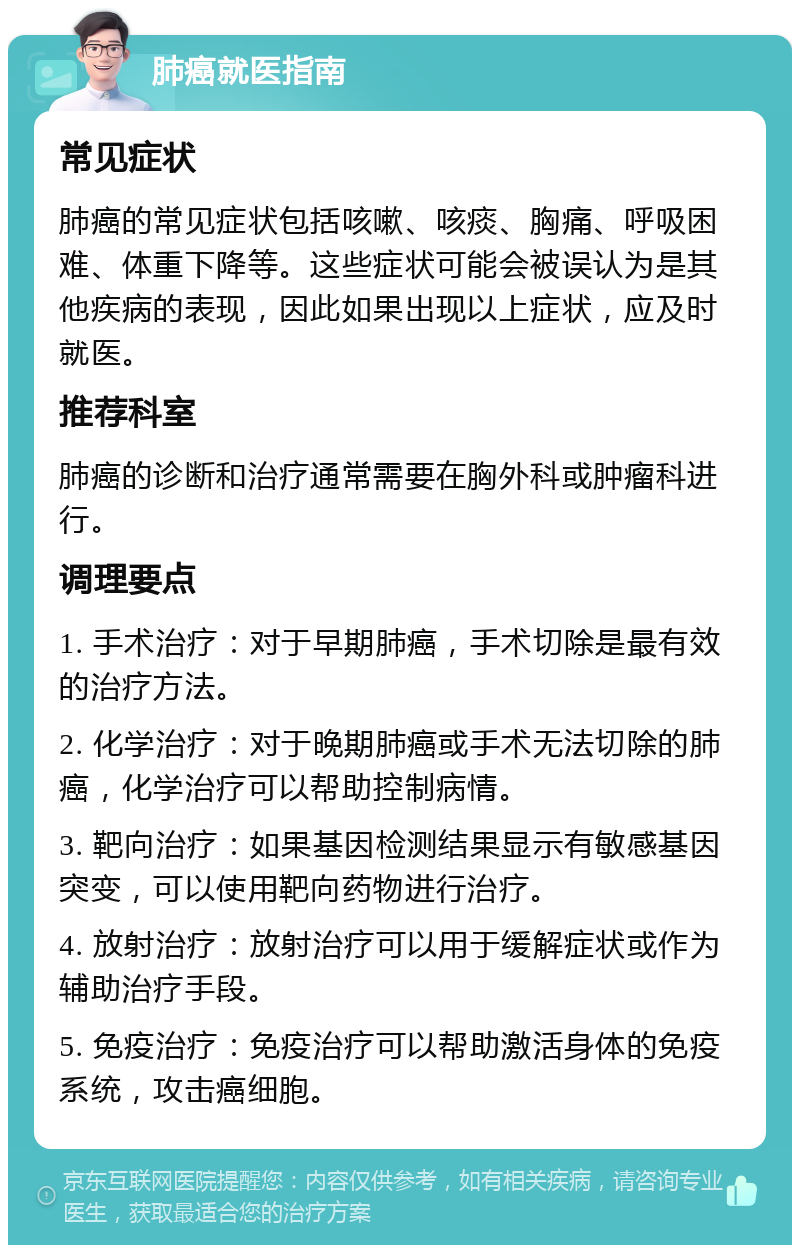 肺癌就医指南 常见症状 肺癌的常见症状包括咳嗽、咳痰、胸痛、呼吸困难、体重下降等。这些症状可能会被误认为是其他疾病的表现，因此如果出现以上症状，应及时就医。 推荐科室 肺癌的诊断和治疗通常需要在胸外科或肿瘤科进行。 调理要点 1. 手术治疗：对于早期肺癌，手术切除是最有效的治疗方法。 2. 化学治疗：对于晚期肺癌或手术无法切除的肺癌，化学治疗可以帮助控制病情。 3. 靶向治疗：如果基因检测结果显示有敏感基因突变，可以使用靶向药物进行治疗。 4. 放射治疗：放射治疗可以用于缓解症状或作为辅助治疗手段。 5. 免疫治疗：免疫治疗可以帮助激活身体的免疫系统，攻击癌细胞。