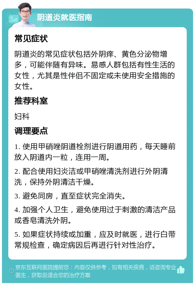 阴道炎就医指南 常见症状 阴道炎的常见症状包括外阴痒、黄色分泌物增多，可能伴随有异味。易感人群包括有性生活的女性，尤其是性伴侣不固定或未使用安全措施的女性。 推荐科室 妇科 调理要点 1. 使用甲硝唑阴道栓剂进行阴道用药，每天睡前放入阴道内一粒，连用一周。 2. 配合使用妇炎洁或甲硝唑清洗剂进行外阴清洗，保持外阴清洁干燥。 3. 避免同房，直至症状完全消失。 4. 加强个人卫生，避免使用过于刺激的清洁产品或香皂清洗外阴。 5. 如果症状持续或加重，应及时就医，进行白带常规检查，确定病因后再进行针对性治疗。