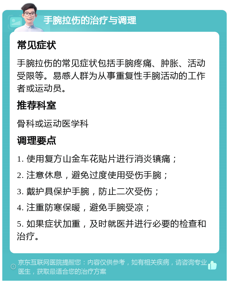 手腕拉伤的治疗与调理 常见症状 手腕拉伤的常见症状包括手腕疼痛、肿胀、活动受限等。易感人群为从事重复性手腕活动的工作者或运动员。 推荐科室 骨科或运动医学科 调理要点 1. 使用复方山金车花贴片进行消炎镇痛； 2. 注意休息，避免过度使用受伤手腕； 3. 戴护具保护手腕，防止二次受伤； 4. 注重防寒保暖，避免手腕受凉； 5. 如果症状加重，及时就医并进行必要的检查和治疗。