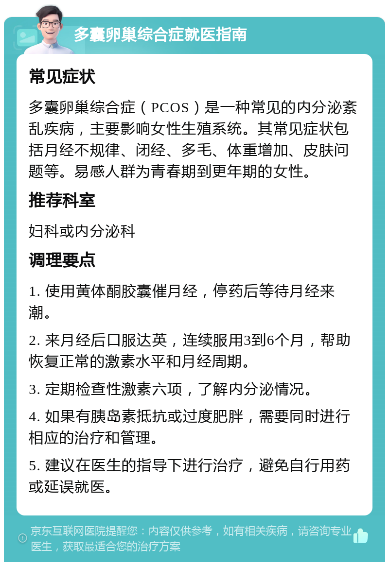 多囊卵巢综合症就医指南 常见症状 多囊卵巢综合症（PCOS）是一种常见的内分泌紊乱疾病，主要影响女性生殖系统。其常见症状包括月经不规律、闭经、多毛、体重增加、皮肤问题等。易感人群为青春期到更年期的女性。 推荐科室 妇科或内分泌科 调理要点 1. 使用黄体酮胶囊催月经，停药后等待月经来潮。 2. 来月经后口服达英，连续服用3到6个月，帮助恢复正常的激素水平和月经周期。 3. 定期检查性激素六项，了解内分泌情况。 4. 如果有胰岛素抵抗或过度肥胖，需要同时进行相应的治疗和管理。 5. 建议在医生的指导下进行治疗，避免自行用药或延误就医。