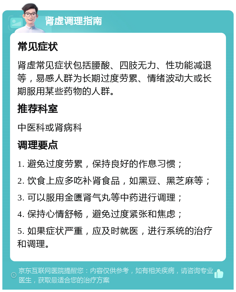 肾虚调理指南 常见症状 肾虚常见症状包括腰酸、四肢无力、性功能减退等，易感人群为长期过度劳累、情绪波动大或长期服用某些药物的人群。 推荐科室 中医科或肾病科 调理要点 1. 避免过度劳累，保持良好的作息习惯； 2. 饮食上应多吃补肾食品，如黑豆、黑芝麻等； 3. 可以服用金匮肾气丸等中药进行调理； 4. 保持心情舒畅，避免过度紧张和焦虑； 5. 如果症状严重，应及时就医，进行系统的治疗和调理。