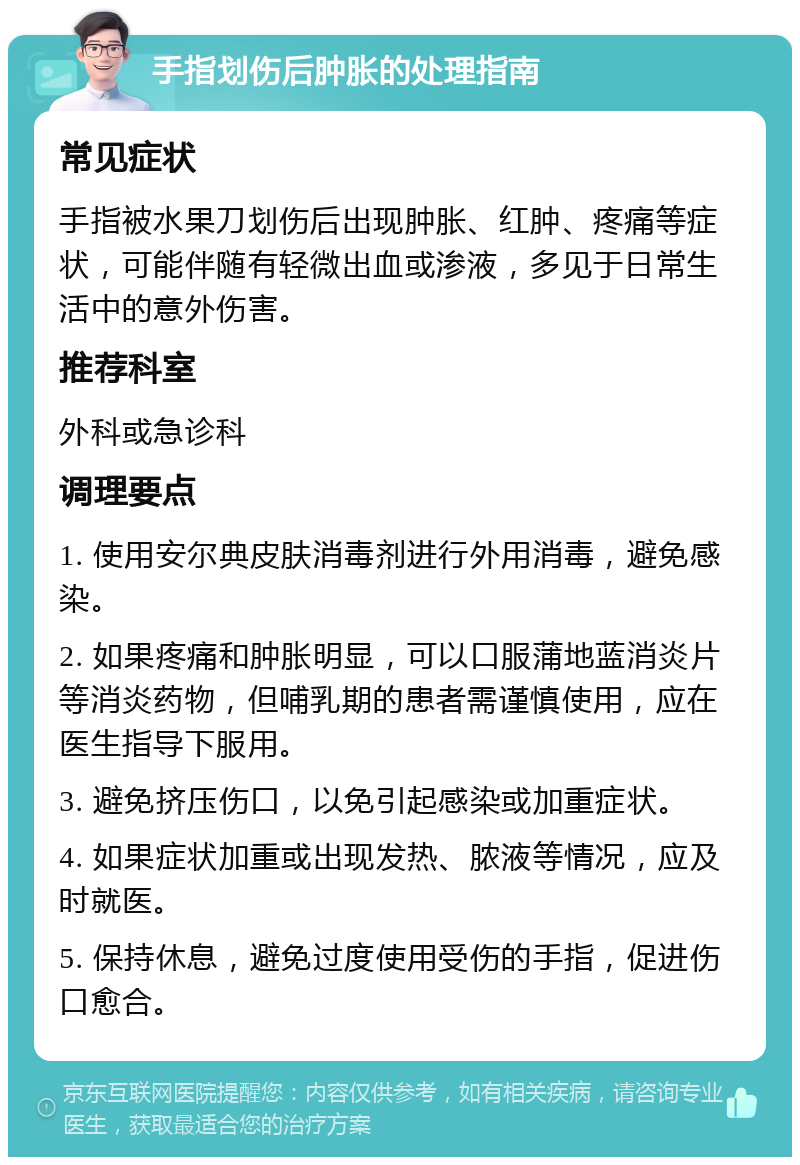 手指划伤后肿胀的处理指南 常见症状 手指被水果刀划伤后出现肿胀、红肿、疼痛等症状，可能伴随有轻微出血或渗液，多见于日常生活中的意外伤害。 推荐科室 外科或急诊科 调理要点 1. 使用安尔典皮肤消毒剂进行外用消毒，避免感染。 2. 如果疼痛和肿胀明显，可以口服蒲地蓝消炎片等消炎药物，但哺乳期的患者需谨慎使用，应在医生指导下服用。 3. 避免挤压伤口，以免引起感染或加重症状。 4. 如果症状加重或出现发热、脓液等情况，应及时就医。 5. 保持休息，避免过度使用受伤的手指，促进伤口愈合。