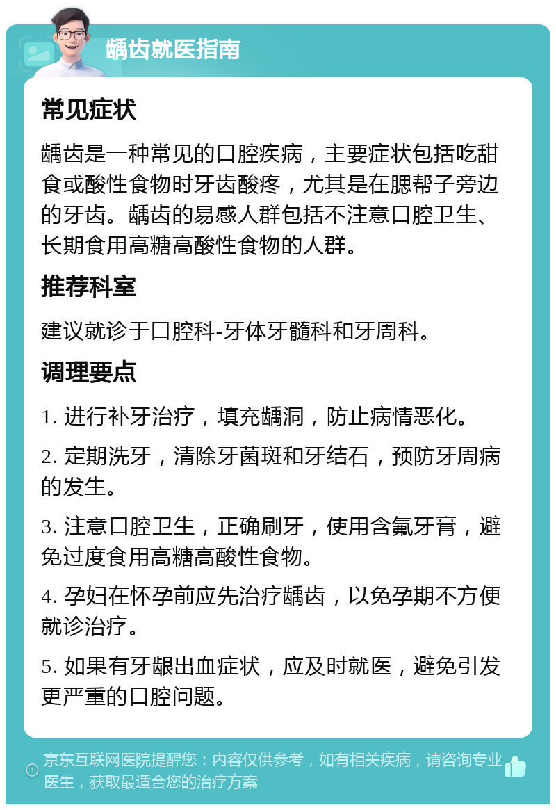 龋齿就医指南 常见症状 龋齿是一种常见的口腔疾病，主要症状包括吃甜食或酸性食物时牙齿酸疼，尤其是在腮帮子旁边的牙齿。龋齿的易感人群包括不注意口腔卫生、长期食用高糖高酸性食物的人群。 推荐科室 建议就诊于口腔科-牙体牙髓科和牙周科。 调理要点 1. 进行补牙治疗，填充龋洞，防止病情恶化。 2. 定期洗牙，清除牙菌斑和牙结石，预防牙周病的发生。 3. 注意口腔卫生，正确刷牙，使用含氟牙膏，避免过度食用高糖高酸性食物。 4. 孕妇在怀孕前应先治疗龋齿，以免孕期不方便就诊治疗。 5. 如果有牙龈出血症状，应及时就医，避免引发更严重的口腔问题。