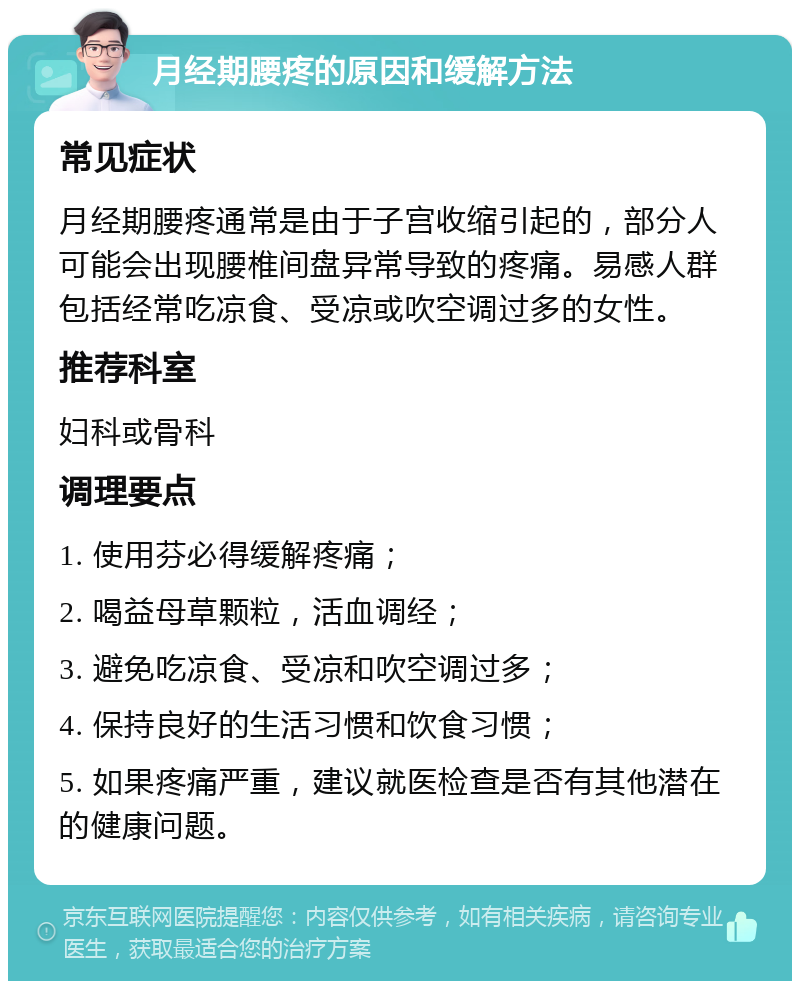 月经期腰疼的原因和缓解方法 常见症状 月经期腰疼通常是由于子宫收缩引起的，部分人可能会出现腰椎间盘异常导致的疼痛。易感人群包括经常吃凉食、受凉或吹空调过多的女性。 推荐科室 妇科或骨科 调理要点 1. 使用芬必得缓解疼痛； 2. 喝益母草颗粒，活血调经； 3. 避免吃凉食、受凉和吹空调过多； 4. 保持良好的生活习惯和饮食习惯； 5. 如果疼痛严重，建议就医检查是否有其他潜在的健康问题。