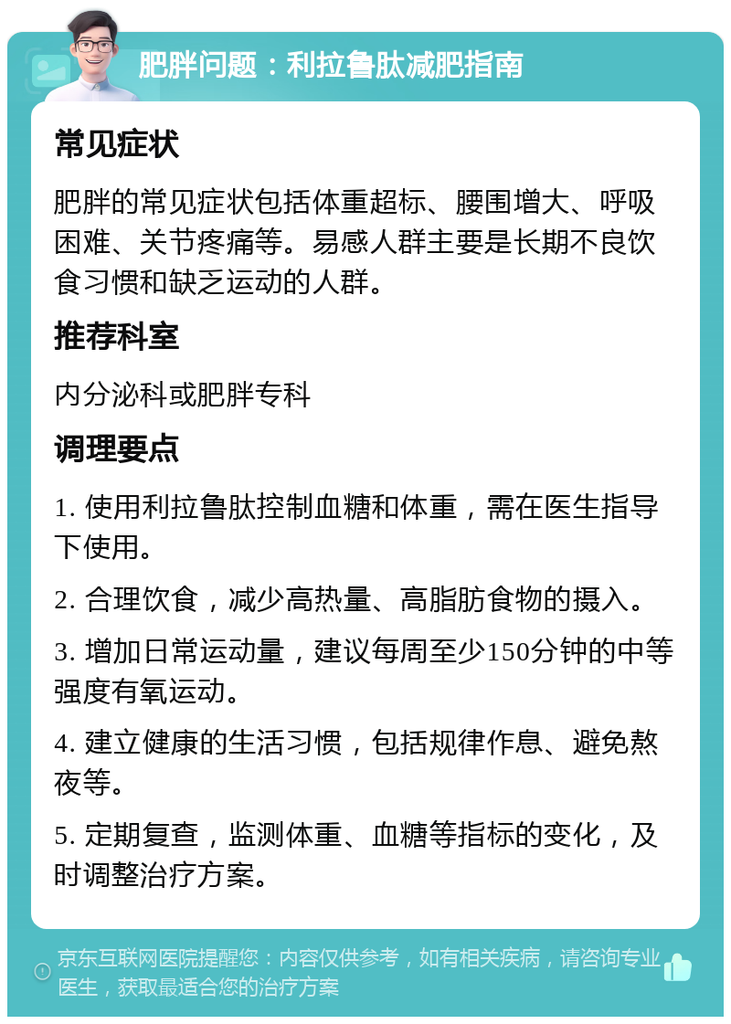 肥胖问题：利拉鲁肽减肥指南 常见症状 肥胖的常见症状包括体重超标、腰围增大、呼吸困难、关节疼痛等。易感人群主要是长期不良饮食习惯和缺乏运动的人群。 推荐科室 内分泌科或肥胖专科 调理要点 1. 使用利拉鲁肽控制血糖和体重，需在医生指导下使用。 2. 合理饮食，减少高热量、高脂肪食物的摄入。 3. 增加日常运动量，建议每周至少150分钟的中等强度有氧运动。 4. 建立健康的生活习惯，包括规律作息、避免熬夜等。 5. 定期复查，监测体重、血糖等指标的变化，及时调整治疗方案。