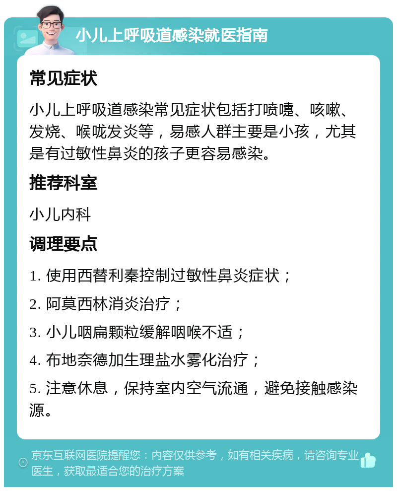 小儿上呼吸道感染就医指南 常见症状 小儿上呼吸道感染常见症状包括打喷嚏、咳嗽、发烧、喉咙发炎等，易感人群主要是小孩，尤其是有过敏性鼻炎的孩子更容易感染。 推荐科室 小儿内科 调理要点 1. 使用西替利秦控制过敏性鼻炎症状； 2. 阿莫西林消炎治疗； 3. 小儿咽扁颗粒缓解咽喉不适； 4. 布地奈德加生理盐水雾化治疗； 5. 注意休息，保持室内空气流通，避免接触感染源。