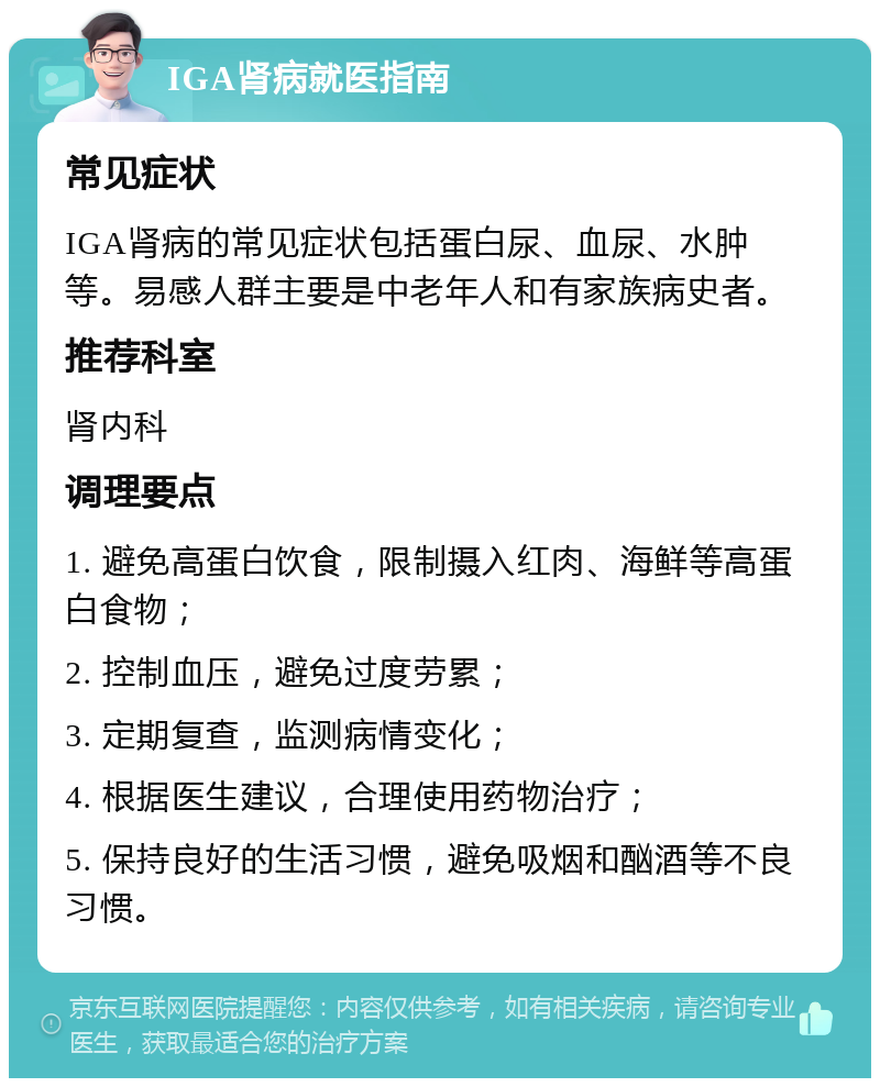 IGA肾病就医指南 常见症状 IGA肾病的常见症状包括蛋白尿、血尿、水肿等。易感人群主要是中老年人和有家族病史者。 推荐科室 肾内科 调理要点 1. 避免高蛋白饮食，限制摄入红肉、海鲜等高蛋白食物； 2. 控制血压，避免过度劳累； 3. 定期复查，监测病情变化； 4. 根据医生建议，合理使用药物治疗； 5. 保持良好的生活习惯，避免吸烟和酗酒等不良习惯。