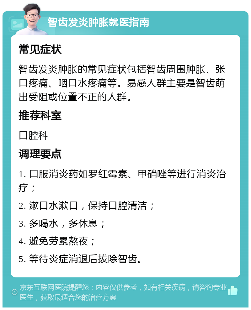 智齿发炎肿胀就医指南 常见症状 智齿发炎肿胀的常见症状包括智齿周围肿胀、张口疼痛、咽口水疼痛等。易感人群主要是智齿萌出受阻或位置不正的人群。 推荐科室 口腔科 调理要点 1. 口服消炎药如罗红霉素、甲硝唑等进行消炎治疗； 2. 漱口水漱口，保持口腔清洁； 3. 多喝水，多休息； 4. 避免劳累熬夜； 5. 等待炎症消退后拔除智齿。