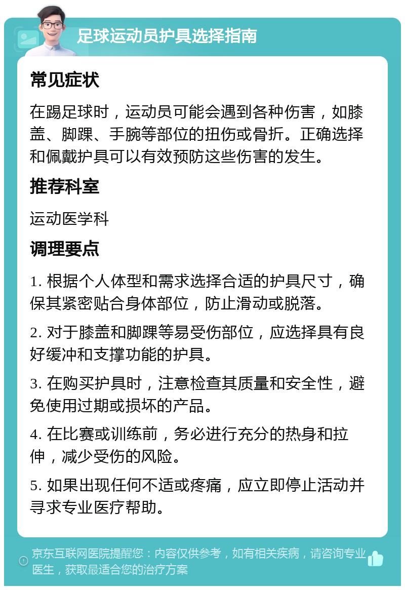 足球运动员护具选择指南 常见症状 在踢足球时，运动员可能会遇到各种伤害，如膝盖、脚踝、手腕等部位的扭伤或骨折。正确选择和佩戴护具可以有效预防这些伤害的发生。 推荐科室 运动医学科 调理要点 1. 根据个人体型和需求选择合适的护具尺寸，确保其紧密贴合身体部位，防止滑动或脱落。 2. 对于膝盖和脚踝等易受伤部位，应选择具有良好缓冲和支撑功能的护具。 3. 在购买护具时，注意检查其质量和安全性，避免使用过期或损坏的产品。 4. 在比赛或训练前，务必进行充分的热身和拉伸，减少受伤的风险。 5. 如果出现任何不适或疼痛，应立即停止活动并寻求专业医疗帮助。