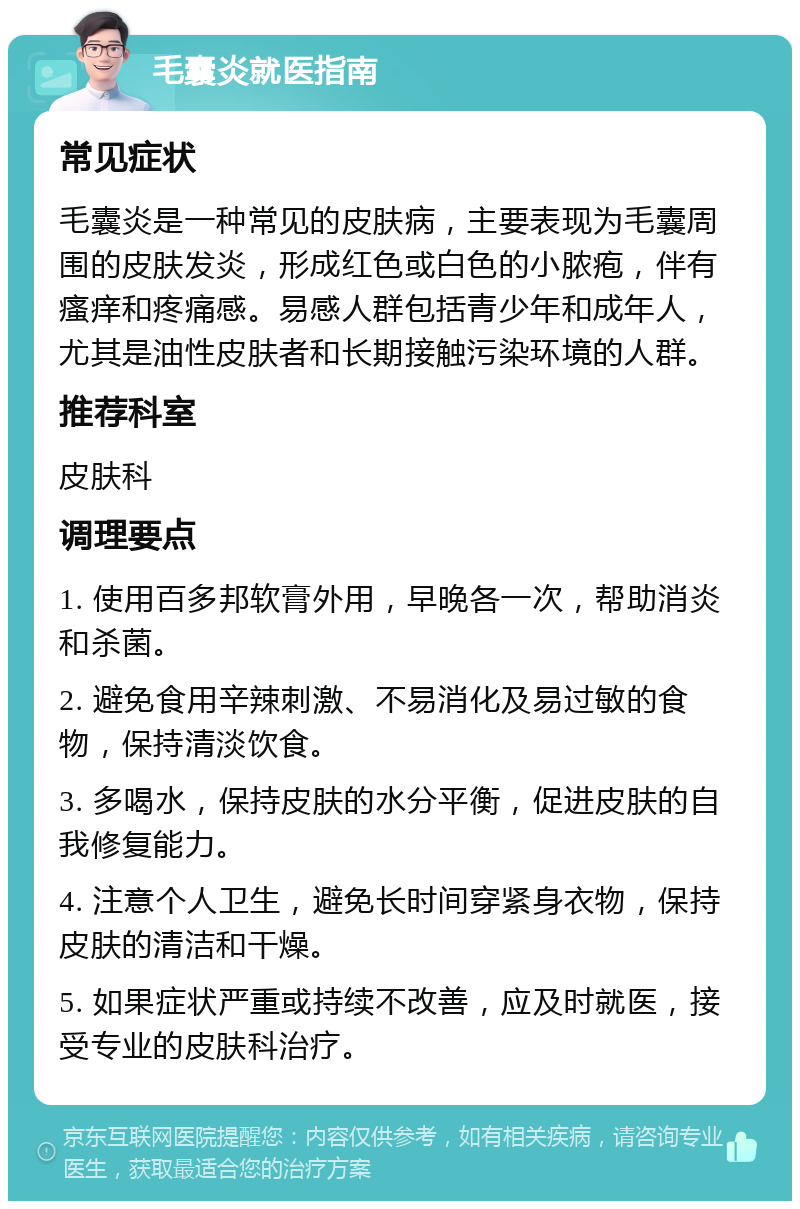 毛囊炎就医指南 常见症状 毛囊炎是一种常见的皮肤病，主要表现为毛囊周围的皮肤发炎，形成红色或白色的小脓疱，伴有瘙痒和疼痛感。易感人群包括青少年和成年人，尤其是油性皮肤者和长期接触污染环境的人群。 推荐科室 皮肤科 调理要点 1. 使用百多邦软膏外用，早晚各一次，帮助消炎和杀菌。 2. 避免食用辛辣刺激、不易消化及易过敏的食物，保持清淡饮食。 3. 多喝水，保持皮肤的水分平衡，促进皮肤的自我修复能力。 4. 注意个人卫生，避免长时间穿紧身衣物，保持皮肤的清洁和干燥。 5. 如果症状严重或持续不改善，应及时就医，接受专业的皮肤科治疗。