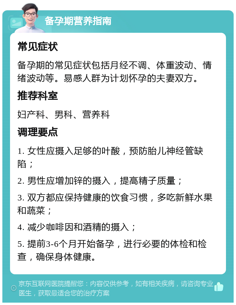 备孕期营养指南 常见症状 备孕期的常见症状包括月经不调、体重波动、情绪波动等。易感人群为计划怀孕的夫妻双方。 推荐科室 妇产科、男科、营养科 调理要点 1. 女性应摄入足够的叶酸，预防胎儿神经管缺陷； 2. 男性应增加锌的摄入，提高精子质量； 3. 双方都应保持健康的饮食习惯，多吃新鲜水果和蔬菜； 4. 减少咖啡因和酒精的摄入； 5. 提前3-6个月开始备孕，进行必要的体检和检查，确保身体健康。